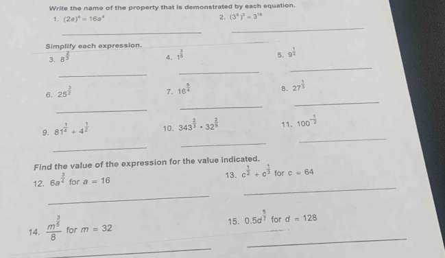 Write the name of the property that is demonstrated by each equation. 
1. (2a)^4=16a^4
2. (3^8)^3=3^(18)
_ 
_ 
Simplify each expression. 
_ 
_ 
3. 8^(frac 2)3 4. 1^(frac 3)5 5. 9^(frac 1)2
_ 
_ 
_ 
6. 25^(frac 3)2
7. 16^(frac 5)4
8. 27^(frac 1)3
_ 
_ 
_ 
_ 
9. 81^(frac 1)4+4^(frac 1)2
10. 343^(frac 2)3· 32^(frac 2)5 11. 100^(-frac 1)2
_ 
_ 
Find the value of the expression for the value indicated. 
13. c^(frac 1)2+c^(frac 1)3 for 
_ 
12. 6a^(frac 3)4 for a=16 c=64
_ 
15. 0.5d^(frac 5)7 for 
_ 
14. frac m^(frac 3)58 for m=32 d=128
_