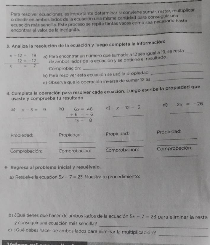 Para resolver ecuaciones, es importante determinar si conviene sumar, restar, multiplicar 
o dividir en ambos lados de la ecuación una misma cantidad para conseguir una 
ecuación más sencilla. Este proceso se repite tantas veces como sea necesario hasta 
encontrar el valor de la incógnita. 
3. Analiza la resolución de la ecuación y luego completa la información:
 (-12=-12)/x=7  a) Para encontrar un número que sumado a 12 sea igual a 19, se resta
x+12=19
| 
de ambos lados de la ecuación y se obtiene el resultado. 
Comprobación: 
b) Para resolver esta ecuación se usó la propiedad 
_ 
c) Observa que la operación inversa de sumar 12 es 
_ 
4. Completa la operación para resolver cada ecuación. Luego escribe la propiedad que 
usaste y comprueba tu resultado. 
a) _ x-5=9 b) beginarrayr 6x=48 +6=+6 hline 1x=8endarray c) _ x+12=5 d) _ 2x=-26
_ 
Propiedad: Propiedąd: Propiedad: Propiedad: 
_ 
_ 
_ 
_ 
_ 
Comprobación: Comprobación: Comprobación: Comprobación: 
_ 
_ 
_ 
_ 
Regresa al problema inicial y resuélvelo. 
a) Resuelve la ecuación 5x-7=23. Muestra tu procedimiento: 
b) ¿Qué tienes que hacer de ambos lados de la ecuación 5x-7=23 para eliminar la resta 
_ 
y conseguir una ecuación más sencilla? 
_ 
c) ¿Qué debes hacer de ambos lados para eliminar la multiplicación?