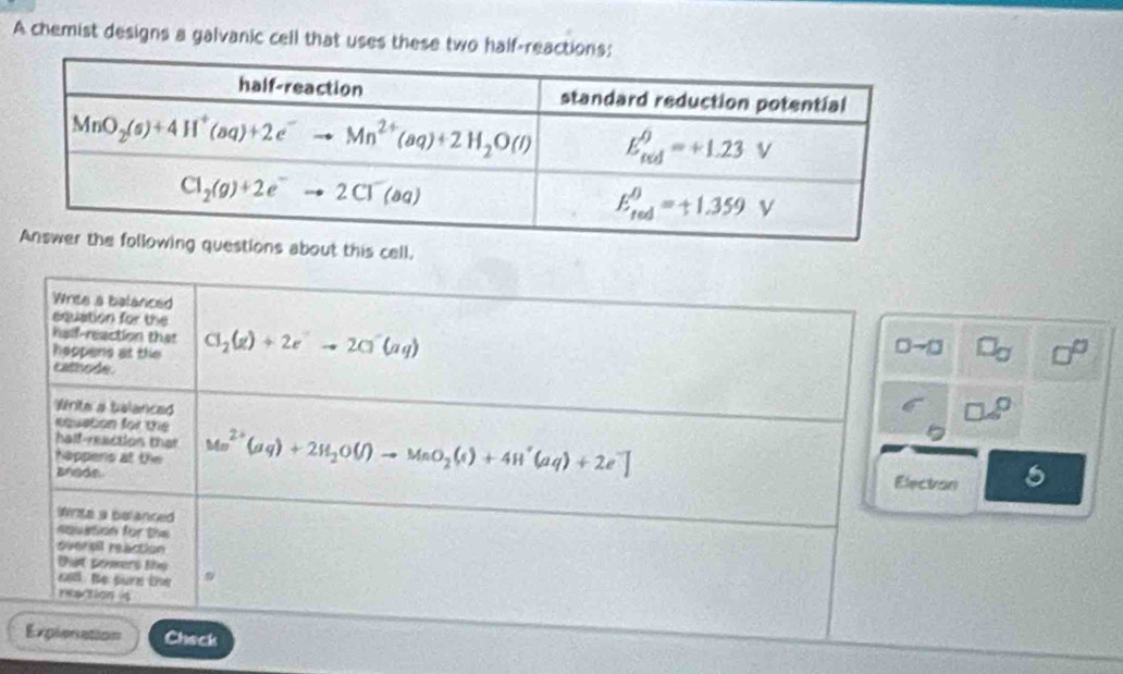 A chemist designs a galvanic cell that uses these two half-reactions:
is cell.
Wries a balanced
equation for the
half-reaction than
Reopers at the Cl_2(g)+2e^-to 2Cl^-(aq)
0-□
cat he 
Write a balanced
equation for the
half-nactios that
Nappens at the Mn^(2+)(aq)+2H_2O(l)to MnO_2(s)+4H^+(aq)+2e^-] Electron
Brode
rits a belanced
epuation for the
oversil reaction
tat pomers thọ
o. Be sure the
reaction 4
Explenation Check