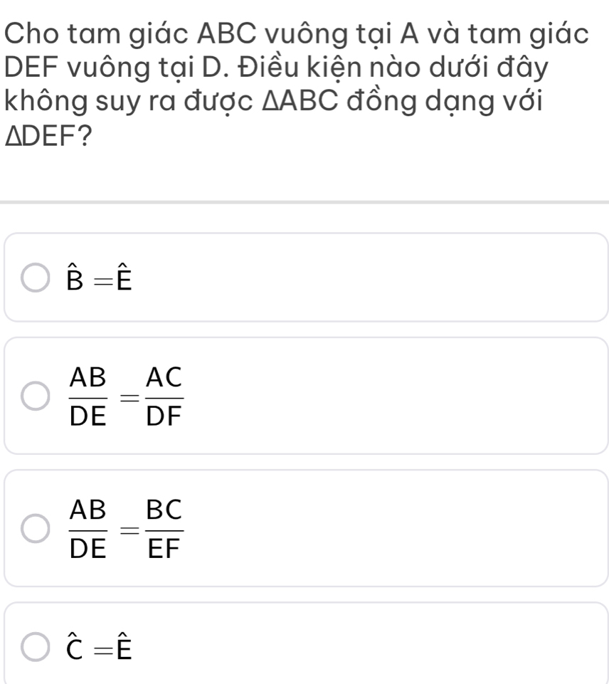 Cho tam giác ABC vuông tại A và tam giác
DEF vuông tại D. Điều kiện nào dưới đây
không suy ra được △ ABC đồng dạng với
△ DEF ?
hat B=hat E
 AB/DE = AC/DF 
 AB/DE = BC/EF 
hat C=hat E