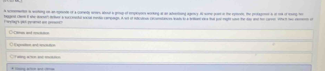 A scroemwriter is working on an episode of a comedy series about a group of employees working at an advertising agency. At some poirt in the episode, the protagonist is at risk of icsing hi
biggest client if she doesn't deiver a successful socul media campaign. A set of rdiculous circumstances leads to a brilliant idea that just might save the day and her carve. Which two elements of
Freylag's plot pyramid are present?
Camn, and resclution
Exposition and resotution
Failing action and resolution
Resing action and climax