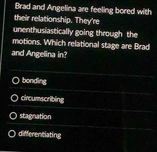 Brad and Angelina are feeling bored with
their relationship. They're
unenthusiastically going through the
motions. Which relational stage are Brad
and Angelina in?
bonding
circumscribing
stagnation
differentiating