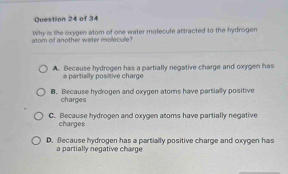 Why is the oxygen atom of one water molecule attracted to the hydrogen
atom of another water molecule?
A. Because hydrogen has a partially negative charge and oxygen has
a partially positive charge
B. Because hydrogen and oxygen atoms have partially positive
charges
C. Because hydrogen and oxygen atoms have partially negative
charges
D. Because hydrogen has a partially positive charge and oxygen has
a partially negative charge