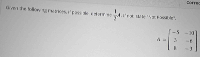 Corre 
Given the following matrices, if possible, determine  1/2 A. If not, state "Not Possible".
A=beginbmatrix -5&-10 3&-6 8&-3endbmatrix