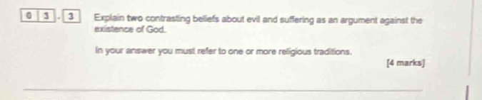 0 3 3 Explain two contrasting beliefs about evil and suffering as an argument against the 
existence of God. 
In your answer you must refer to one or more religious traditions. 
[4 marks]