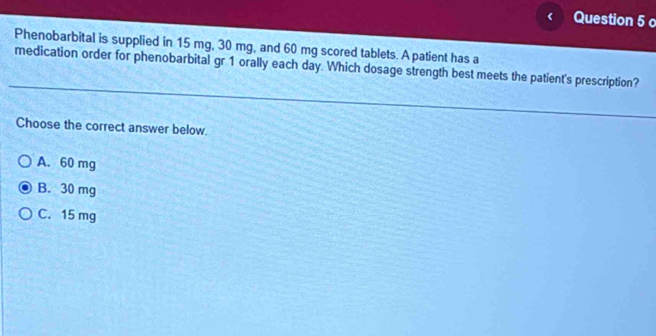 Phenobarbital is supplied in 15 mg, 30 mg, and 60 mg scored tablets. A patient has a
medication order for phenobarbital gr 1 orally each day. Which dosage strength best meets the patient's prescription?
Choose the correct answer below.
A. 60 mg
B. 30 mg
C. 15 mg