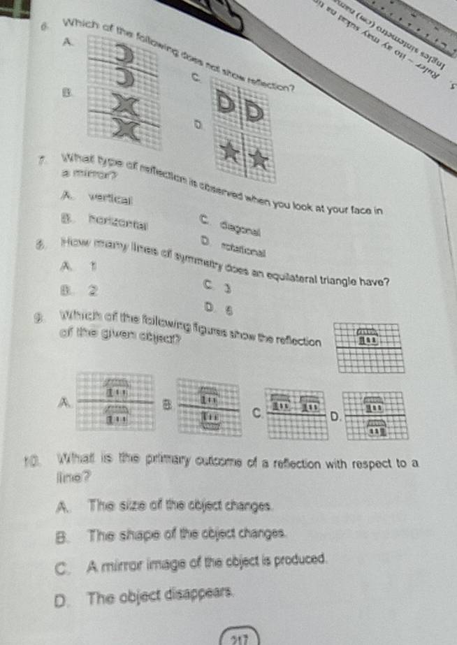 ω५ (ωɔ) αηοωσςς κɔ3
A.
ieu prçs Áem Áe 01 - 22108
6. Which of tng does not show reflection
C
B.
。
a minar?
wWhat ty pe of reffection is coserved when you look at your face in
A. vertical
B horizontal
C.degonal
D. retational
How mary lmes of symmetry does an equilateral triangle have
A. 1
B. 2
C. y
D. 6
9 Wich of the following fgures show the reflection
of the given objear?
A.
！ ！ 1 + 1 1
B
1 , 1
C. D
0. Whatt is the primary outcome of a reflection with respect to a
line?
A. The size of the object changes.
B. The shape of the object changes.
C. A mirror image of the object is produced.
D. The object disappears.
217