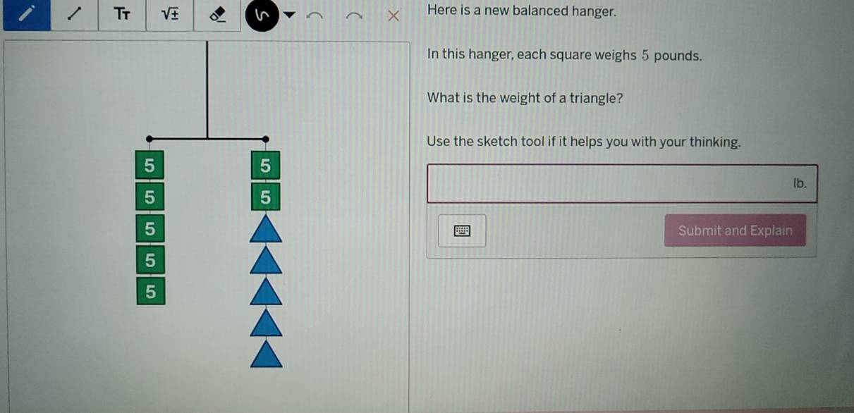 Tr sqrt(± ) 
in 
Here is a new balanced hanger. 
In this hanger, each square weighs 5 pounds. 
What is the weight of a triangle? 
Use the sketch tool if it helps you with your thinking.
5
5
Ib.
5
5
5 Submit and Explain
5
5