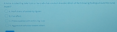 A nurse is collecting data from a client who has conduct disorder. Which of the following findings should the nurse
expect?
A. Fearfulness of authority figures
B. Flat aftect
C. Preaccupation with enforcing ruies
D. Aggressive behavior toward others