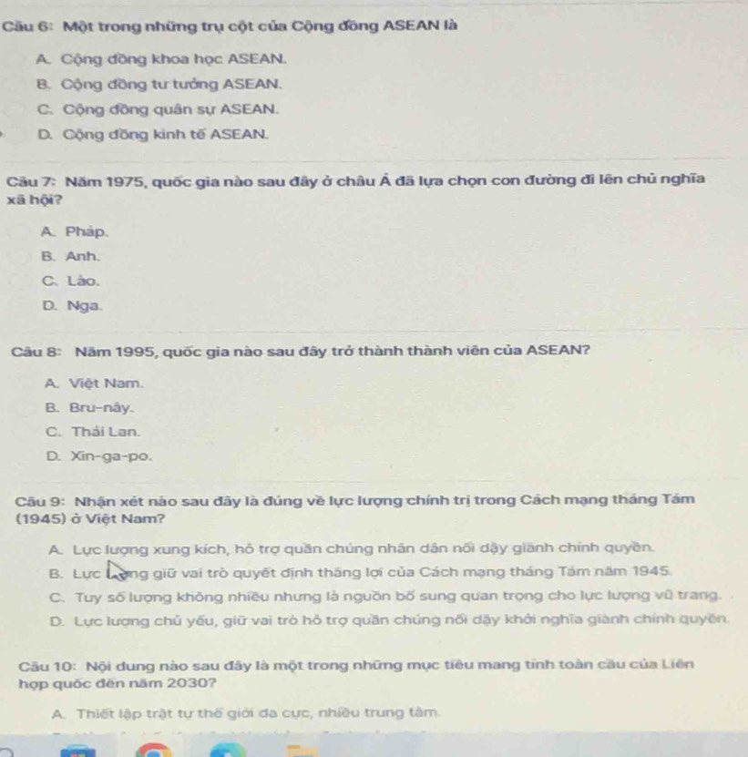 Cầu 6: Một trong những trụ cột của Cộng đồng ASEAN là
A. Cộng đồng khoa học ASEAN.
B. Cộng đồng tư tưởng ASEAN.
C. Cộng đồng quân sự ASEAN.
D. Cộng đồng kinh tế ASEAN.
Cầu 7: Năm 1975, quốc gia nào sau đây ở châu Á đã lựa chọn con đường đi lên chủ nghĩa
xā hội?
A. Phap.
B. Anh.
C. Lào.
D. Nga.
Cầu 8: Năm 1995, quốc gia nào sau đây trở thành thành viên của ASEAN?
A. Việt Nam.
B. Bru-nây.
C. Thái Lan.
D. Xin-ga-po.
Câu 9: Nhận xét nào sau đây là đúng về lực lượng chính trị trong Cách mạng tháng Tám
(1945) ở Việt Nam?
A. Lực lượng xung kích, hô trợ quần chúng nhãn dân nối dậy giānh chính quyền.
B. Lực Long giữ vai trò quyết định thắng lợi của Cách mạng tháng Tám năm 1945.
C. Tuy số lượng không nhiều nhưng là nguồn bố sung quan trọng cho lực lượng vũ trang.
D. Lực lượng chủ yếu, giữ vai trò hỏ trợ quần chúng nối dậy khởi nghĩa giành chính quyền.
Cầu 10: Nội dung nào sau đây là một trong những mục tiêu mang tính toàn cầu của Liên
hợp quốc đēn năm 2030?
A. Thiết lập trật tự thế giới đa cực, nhiều trung tâm.