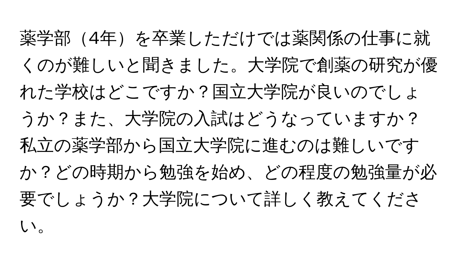 薬学部4年を卒業しただけでは薬関係の仕事に就くのが難しいと聞きました。大学院で創薬の研究が優れた学校はどこですか？国立大学院が良いのでしょうか？また、大学院の入試はどうなっていますか？私立の薬学部から国立大学院に進むのは難しいですか？どの時期から勉強を始め、どの程度の勉強量が必要でしょうか？大学院について詳しく教えてください。