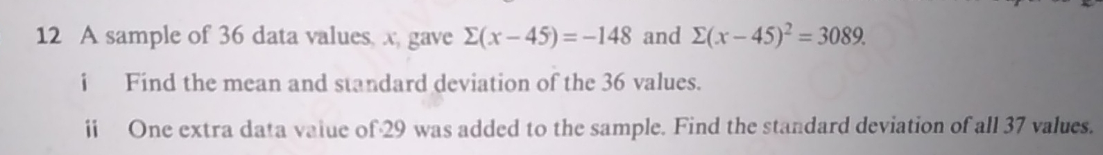 A sample of 36 data values, x, gave sumlimits (x-45)=-148 and sumlimits (x-45)^2=3089. 
i Find the mean and standard deviation of the 36 values.
ii One extra data vaiue o f· 29 was added to the sample. Find the standard deviation of all 37 values.