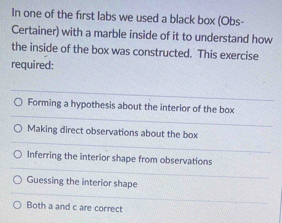 In one of the first labs we used a black box (Obs-
Certainer) with a marble inside of it to understand how
the inside of the box was constructed. This exercise
required:
Forming a hypothesis about the interior of the box
Making direct observations about the box
Inferring the interior shape from observations
Guessing the interior shape
Both a and c are correct