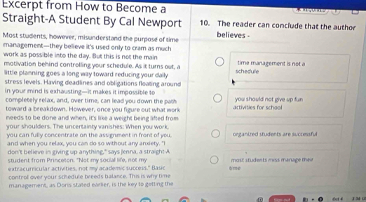 Excerpt from How to Become a * aegomie 
Straight-A Student By Cal Newport 10. The reader can conclude that the author 
Most students, however, misunderstand the purpose of time believes - 
management—they believe it's used only to cram as much 
work as possible into the day. But this is not the main time management is not a 
motivation behind controlling your schedule. As it turns out, a 
little planning goes a long way toward reducing your daily schedule 
stress levels. Having deadlines and obligations floating around 
in your mind is exhausting—it makes it impossible to 
completely relax, and, over time, can lead you down the path you should not give up fun 
toward a breakdown. However, once you figure out what work activities for school 
needs to be done and when, it's like a weight being lifted from 
your shoulders. The uncertainty vanishes: When you work, 
you can fully concentrate on the assignment in front of you. organized students are successful 
and when you relax, you can do so without any anxiety. "I 
don't believe in giving up anything," says Jenna, a straight-A 
student from Princeton. "Not my social life, not my most students miss manage their 
extracurricular activities, not my academic success." Basic time 
control over your schedule breeds balance. This is why time 
management, as Doris stated earlier, is the key to getting the 
m Oct 4