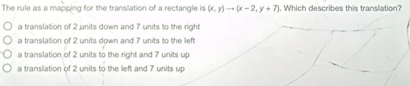 The rule as a mapping for the translation of a rectangle is (x,y)to (x-2,y+7). Which describes this translation?
a translation of 2 units down and 7 units to the right
a translation of 2 units down and 7 units to the left
a translation of 2 units to the right and 7 units up
a translation of 2 units to the left and 7 units up