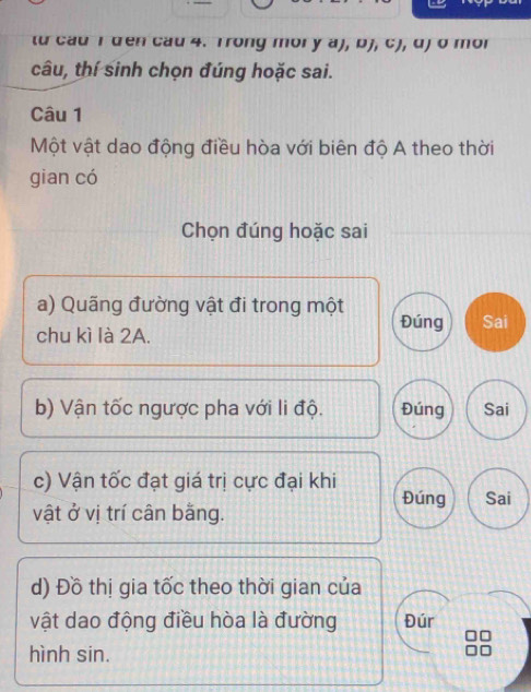 từ cau I den cau 4. Trong mory a), bJ, cJ, d) σ mor
câu, thí sinh chọn đúng hoặc sai.
Câu 1
Một vật dao động điều hòa với biên độ A theo thời
gian có
Chọn đúng hoặc sai
a) Quãng đường vật đi trong một Đúng Sai
chu kì là 2A.
b) Vận tốc ngược pha với li độ. Đúng Sai
c) Vận tốc đạt giá trị cực đại khi Đúng Sai
vật ở vị trí cân bằng.
d) Đồ thị gia tốc theo thời gian của
vật dao động điều hòa là đường Đúr
□
hình sin.