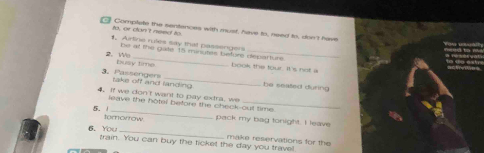 Complete the sentences with must, have to, need to, don't have 
to, or don't need to. 
1. Airline rules say that passengers 
be at the gate 15 minutes before departure. 
2. We _book the tour. It's not a 
busy time. 
3. Passengers take off and landing. 
be seated during 
4. If we don't want to pay extra, we 
_ 
leave the hotel before the check-out time. 
5. | 
tomorrow. 
_ 
pack my bag tonight. I leave 
6. You 
make reservations for the 
train. You can buy the ticket the day you travel.