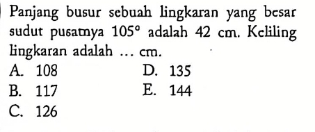 Panjang busur sebuah lingkaran yang besar
sudut pusatnya 105° adalah 42 cm. Keliling
lingkaran adalah ... cm.
A. 108 D. 135
B. 117 E. 144
C. 126