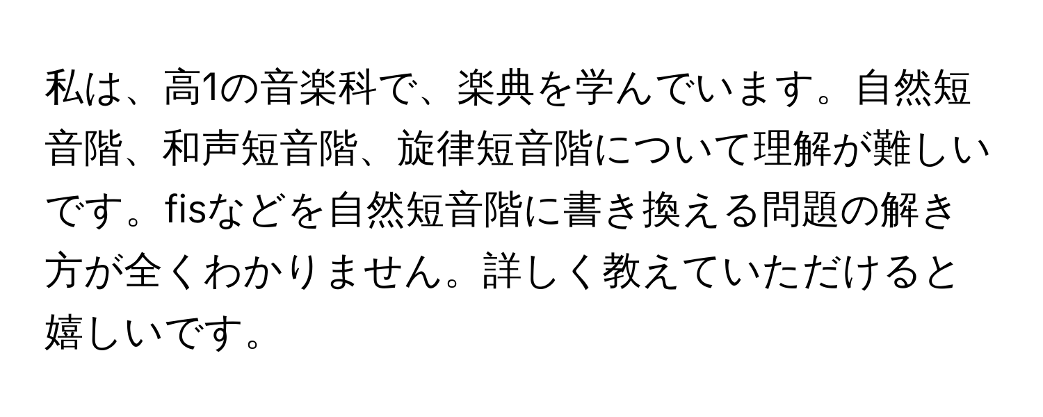 私は、高1の音楽科で、楽典を学んでいます。自然短音階、和声短音階、旋律短音階について理解が難しいです。fisなどを自然短音階に書き換える問題の解き方が全くわかりません。詳しく教えていただけると嬉しいです。