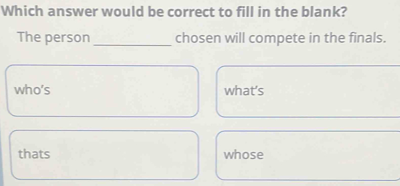 Which answer would be correct to fill in the blank?
The person_ chosen will compete in the finals.
who's what's
thats whose