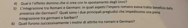 Qual è l’effetto domino che si crea con lo spostamento degli Unni? 
5) L’integrazione tra Romani e Germani: in quali aspetti l’impero romano aveva tratto beneficio dalla 
presenza dei Germani? Quali sono i due principali pregiudizi che impediscono una piena 
integrazione tra germani e barbari? 
6) Quali furono successivamente i motivi di attrito tra romani e Germani?