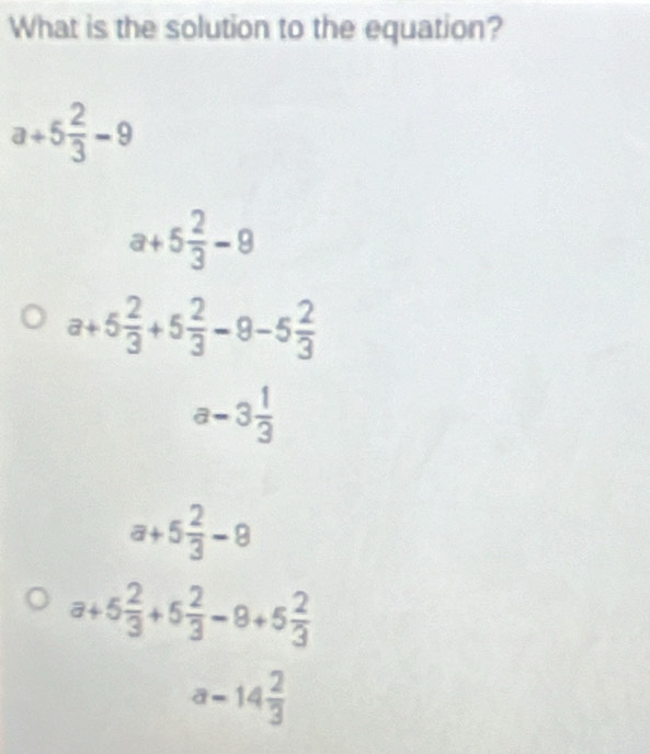 What is the solution to the equation?
a+5 2/3 -9
a+5 2/3 -9
a+5 2/3 +5 2/3 -9-5 2/3 
a-3 1/3 
a+5 2/3 -8
a+5 2/3 +5 2/3 -8+5 2/3 
a-14 2/3 