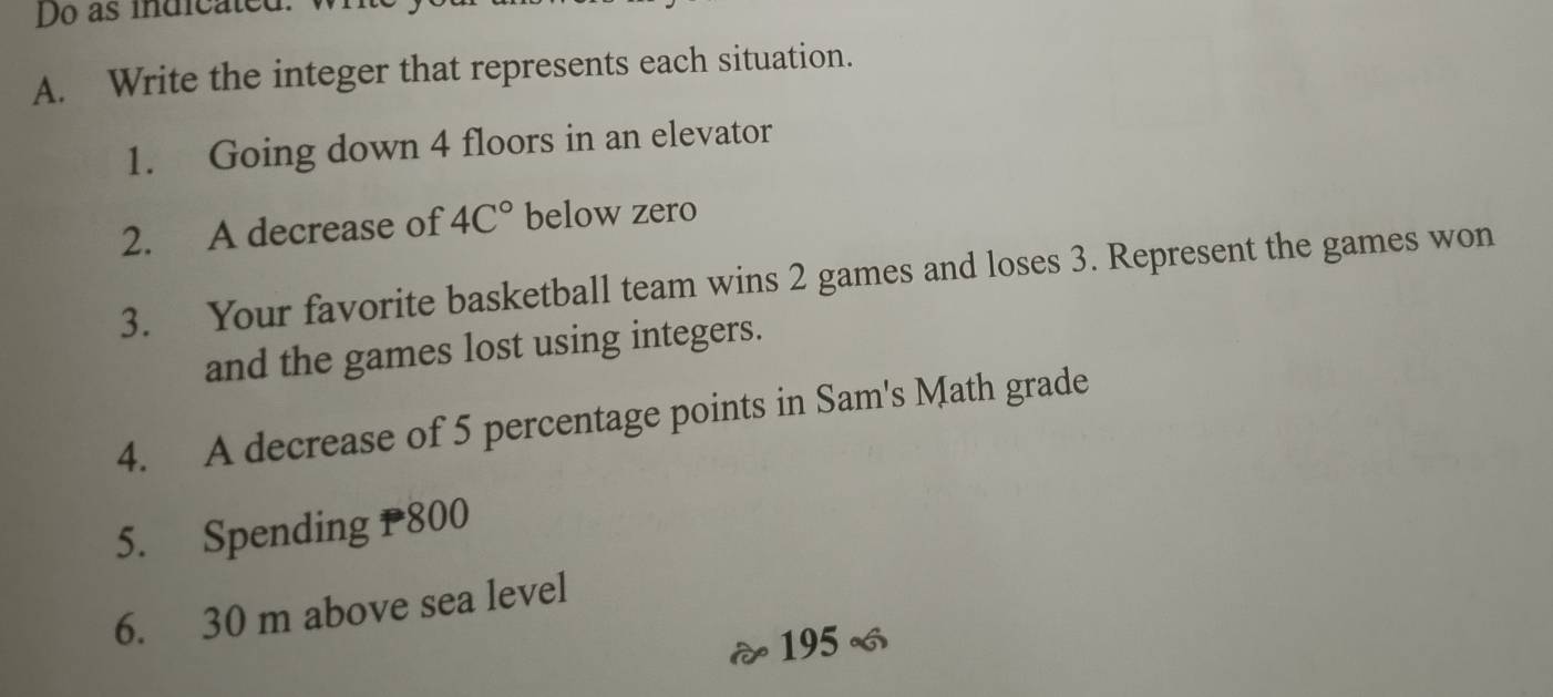 Do as indicated. 
A. Write the integer that represents each situation. 
1. Going down 4 floors in an elevator 
2. A decrease of 4C° below zero 
3. Your favorite basketball team wins 2 games and loses 3. Represent the games won 
and the games lost using integers. 
4. A decrease of 5 percentage points in Sam's Math grade 
5. Spending 800
6. 30 m above sea level
195