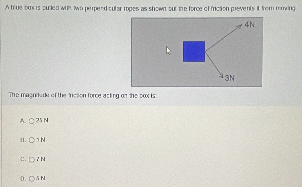 A blue box is pulled with two perpendicular ropes as shown but the force of friction prevents it from moving.
4N
3N
The magnitude of the friction force acting on the box is:
A. 25 N
B. 1 N
C. 7 N
D. 5 N