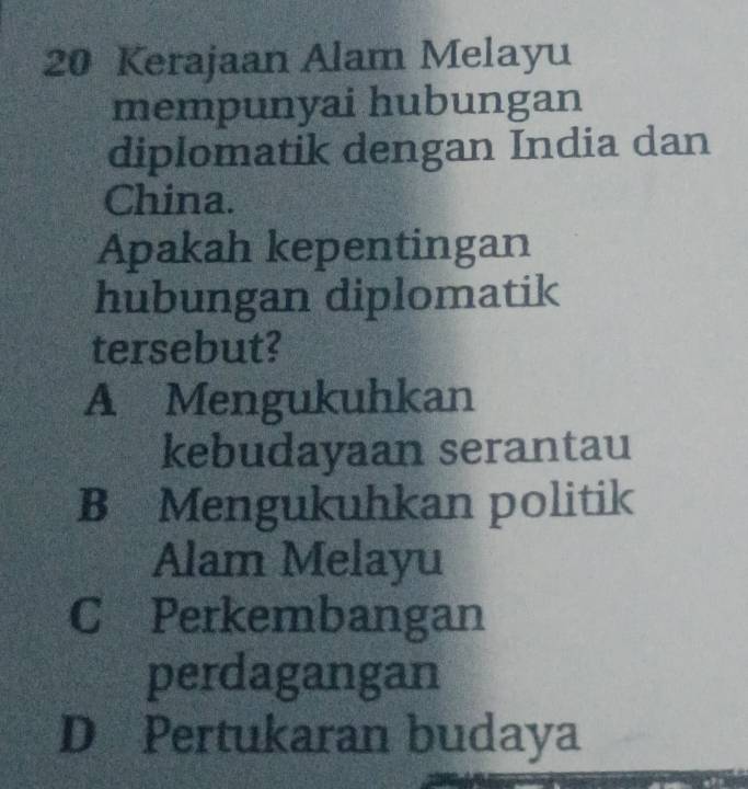 Kerajaan Alam Melayu
mempunyai hubungan
diplomatik dengan India dan
China.
Apakah kepentingan
hubungan diplomatik
tersebut?
A Mengukuhkan
kebudayaan serantau
B Mengukuhkan politik
Alam Melayu
C Perkembangan
perdagangan
D Pertukaran budaya