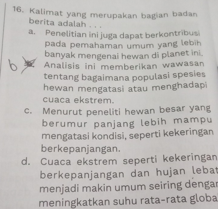 Kalimat yang merupakan bagian badan
berita adalah . . .
a. Penelitian ini juga dapat berkontribusi
pada pemahaman umum yang lebih
banyak mengenai hewan di planet ini.
Analisis ini memberikan wawasan
tentang bagaimana populasi spesies
hewan mengatasi atau menghadapi
cuaca ekstrem.
c. Menurut peneliti hewan besar yang
berumur panjang lebih mampu
mengatasi kondisi, seperti kekeringan
berkepanjangan.
d. Cuaca ekstrem seperti kekeringan
berkepanjangan dan hujan lebat
menjadi makin umum seiring dengar
meningkatkan suhu rata-rata globa