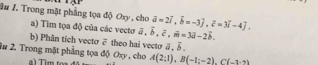 Ấu I. Trong mặt phẳng tọa độ Oxy, cho vector a=2vector i, vector b=-3vector j, vector c=3vector i-4vector j. 
a) Tìm tọa độ của các vectơ vector a, vector b, vector c, vector m=3vector a-2vector b. 
b) Phân tích vectơ vector c theo hai vectơ vector a, vector b. 
2u 2. Trong mặt phẳng tọa độ Oxy , cho A(2;1), B(-1;-2), C(-3· 2)
a) Tìm toa