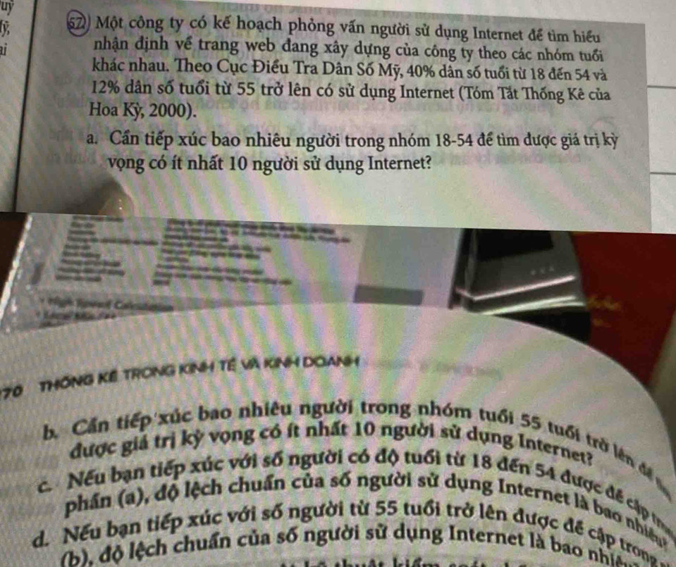 uy 
(62) Một công ty có kế hoạch phỏng vấn người sử dụng Internet để tìm hiểu 
a 
nhận định về trang web đang xây dựng của công ty theo các nhóm tuổi 
khác nhau. Theo Cục Điều Tra Dân Số Mỹ, 40% dân số tuổi từ 18 đến 54 và
12% dân số tuổi từ 55 trở lên có sử dụng Internet (Tóm Tắt Thống Kê của 
Hoa Kỳ, 2000). 
a. Cần tiếp xúc bao nhiêu người trong nhóm 18-54 để tìm được giá trị kỳ 
vọng có ít nhất 10 người sử dụng Internet?

170 THÔNG Kể TRONG KINH Tê Và KINH DOANH 
b. Cần tiếp xúc bao nhiêu người trong nhóm tuổi 55 tuổi trờ lên đề 
được giả trị kỳ vọng có ít nhất 10 người sử dụng Internet? 
c. Nếu bạn tiếp xúc với số người có độ tuổi từ 18 đến 54 được để cập tr 
phần (a), độ lệch chuẩn của số người sử dụng Internet là bao nhiệu 
d. Nếu bạn tiếp xúc với số người từ 55 tuổi trở lên được đề cập trong - 
(b), độ lệch chuẩn của số người sử dụng Internet là bao nhia