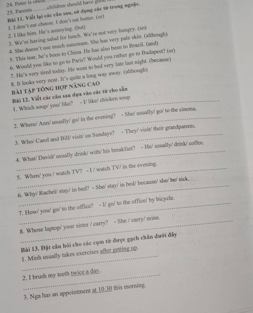 Peter is obese. 
25. Parents _children should have good . 
Bài 11. Viết lại các câu sau, sử dụng các từ trong ngoặc. 
1. I don’t eat cheese. I don’t eat butter. (or) 
2. I like him. He’s annoying. (but) 
3. We’re having salad for lunch. We’re not very hungry. (so) 
4. She doesn’t use much suncream. She has very pale skin. (although) 
5. This tear, he’s been to China. He has also been to Brazil. (and) 
6. Would you like to go to Paris? Would you rather go to Budapest? (or) 
7. He’s very tired today. He went to bed very late last night. (because) 
8. It looks very near. It’s quite a long way away. (although) 
bài tập tổng hợp nâng cao 
Bài 12. Viết các câu sau dựa vào các từ cho sẵn 
1. Which soup/ you/ like? - I/ like/ chicken soup 
2. Where/ Ann/ usually/ go/ in the evening? - She/ usually/ go/ to the cinema. 
3. Who/ Carol and Bill/ visit/ on Sundays? - They/ visit/ their grandparents. 
4. What/ David/ usually drink/ with/ his breakfast? - He/ usually/ drink/ coffee. 
5. When/ you / watch TV? - I / watch TV/ in the evening. 
6. Why/ Rachel/ stay/ in bed? - She/ stay/ in bed/ because/ she/ be/ sick. 
7. How/ you/ go/ to the office? - I/ go/ to the office/ by bicycle. 
8. Whose laptop/ your sister / carry? - She / carry/ mine. 
Bài 13. Đặt câu hỏi cho các cụm từ được gạch chân dưới đây 
1. Minh usually takes exercises after getting up. 
2. I brush my teeth twice a day. 
3. Nga has an appointment at 10.30 this morning.