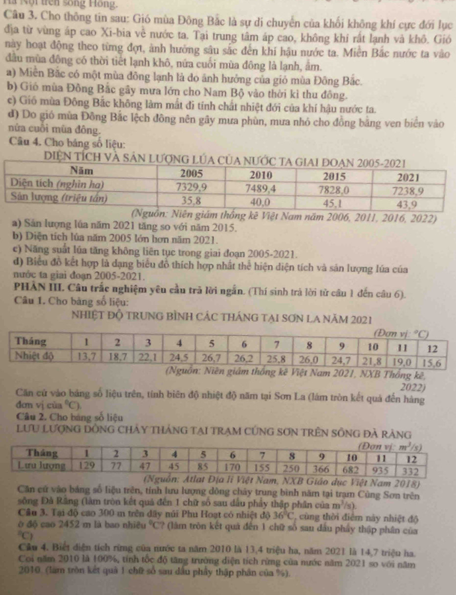 là Nội trên sống Hồng.
Câu 3. Cho thông tin sau: Gió mùa Đông Bắc là sự di chuyển của khối không khí cực đới lục
địa từ vùng áp cao Xi-bia về nước ta. Tại trung tâm áp cao, không khi rất lạnh và khô. Gió
này hoạt động theo từng đợt, ảnh hưởng sâu sắc đến khí hậu nước ta. Miền Bắc nước ta vào
đầu mùa đông có thời tiết lạnh khô, nứa cuối mùa đông là lạnh, âm.
a) Miền Bắc có một mùa đông lạnh là do ảnh hưởng của giỏ mùa Đông Bắc.
b) Gió mùa Đông Bắc gây mưa lớn cho Nam Bộ vào thời kì thu đông.
c) Giố mùa Đông Bắc không làm mất đi tính chất nhiệt đới của khí hậu nước ta.
d) Do gió mùa Đông Bắc lệch đông nên gây mưa phùn, mưa nhỏ cho đồng bằng ven biển vào
nửa cuối mùa đông.
Câu 4. Cho bảng số liệu:
DIệN TÍcH Và 
uồn: Niên giám thống kê Việt Nam năm 2006, 2011, 2016, 2022)
a) Sản lượng lúa năm 2021 tăng so với năm 2015.
b) Diện tích lúa năm 2005 lớn hơn năm 2021.
c) Năng suất lúa tăng không liên tục trong giai đoạn 2005-2021.
d) Biểu đồ kết hợp là dạng biểu đồ thích hợp nhất thể hiện diện tích và sản lượng lúa của
nước ta giai đoạn 2005-2021.
PHÀN III. Câu trắc nghiệm yêu cầu trã lời ngắn. (Thí sinh trả lời tử cầu 1 đến câu 6).
Câu 1. Cho bàng số liệu:
NHIỆT Độ TRUNG BÌNH CÁC tHÁNG TẠI SơN LA Năm 2021
Niên giám thống kê Việt Nam 2021, NXB Thống kê,
2022)
Căn cứ vào bảng số liệu trên, tính biên độ nhiệt độ năm tại Sơn La (lám tròn kết quả đến hàng
đơn vị cùa°C).
Câu 2. Cho bảng số liệu
LưU LượNG DỒNG CHAY THáNG TạI TRẠM CỨNG SơN TRÊN SÔNG ĐẢ rÁng
li Việt Nam, NXB Giáo dục Việt Nam 2018)
Căn cứ vào bảng số liệu trên, tính lưu lượng dồng chảy trung bình năm tại trạm Cùng Sơn trên
sông Đà Răng (làm tròn kết quả đến 1 chữ số sau dấu phẩy thập phân của m^3/s).
Câu 3. Tại độ cao 300 m trên đây núi Phu Hoạt có nhiệt độ 36°C cùng thời điểm này nhiệt độ
ở độ cao 2452 m là bao nhiều°C ?(làm tròn kết quả đến 1 chữ số sau đầu phẩy thập phân của^2C
Câu 4. Biết diện tích rừng của nước ta năm 2010 là 13,4 triệu ha, năm 2021 là 14,7 triệu ha.
Coi năm 2010 là 100%, tính tốc độ tăng trường diện tích rừng của nước năm 2021 so với năm
2010. (làm tròn kết quả 1 chữ số sau dầu phây thập phân của %).