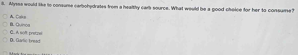 Alyssa would like to consume carbohydrates from a healthy carb source. What would be a good choice for her to consume?
A. Cake
B. Quinoa
C. A soft pretzel
D. Garlic bread