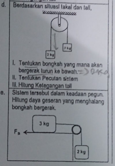 Berdasarkan situasl takal dan tall, 
* . 1 2 . 1. 
. 3 k g
2 k g
1. Tentukan bongkah yang mana akan 
bergerak lurun ke bawah. 
II. Tenlukan Peculan sistem 
III. Hitung Ketegangan tall 
θ. Sistem tersebul dalam keadaan pegun. 
Hitung daya geseran yang menghalang 
bongkah bergerak.
3 kg
F_R
2 kg