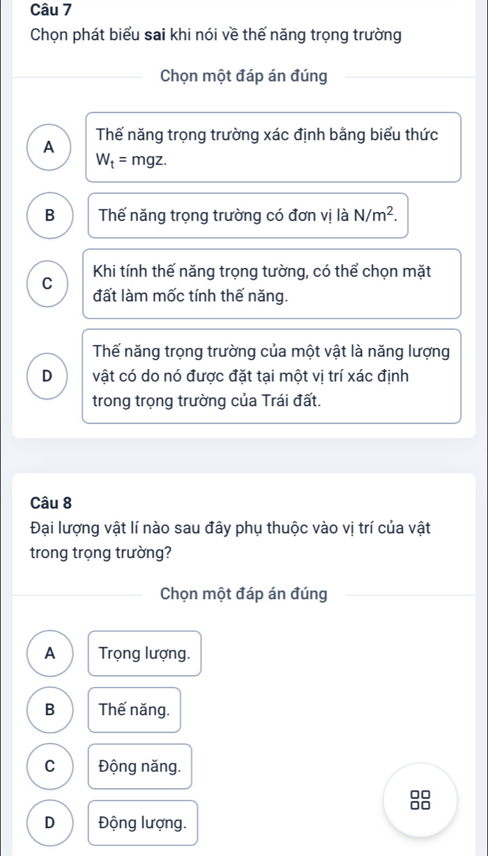 Chọn phát biểu sai khi nói về thế năng trọng trường
Chọn một đáp án đúng
A Thế năng trọng trường xác định bằng biểu thức
W_t=mgz.
B Thế năng trọng trường có đơn vị là N/m^2.
C Khi tính thế năng trọng tường, có thể chọn mặt
đất làm mốc tính thế năng.
Thế năng trọng trường của một vật là năng lượng
D vật có do nó được đặt tại một vị trí xác định
trong trọng trường của Trái đất.
Câu 8
Đại lượng vật lí nào sau đây phụ thuộc vào vị trí của vật
trong trọng trường?
Chọn một đáp án đúng
A Trọng lượng.
B Thế năng.
C Động năng.
□□
D Động lượng.