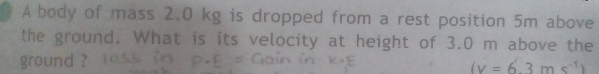 A body of mass 2.0 kg is dropped from a rest position 5m above 
the ground. What is its velocity at height of 3.0 m above the 
ground ?
(v=6.3ms^(-1))