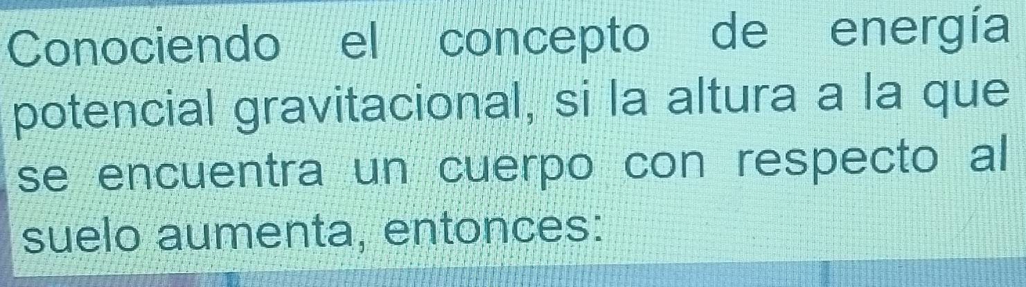 Conociendo el concepto de energía 
potencial gravitacional, si la altura a la que 
se encuentra un cuerpo con respecto al 
suelo aumenta, entonces: