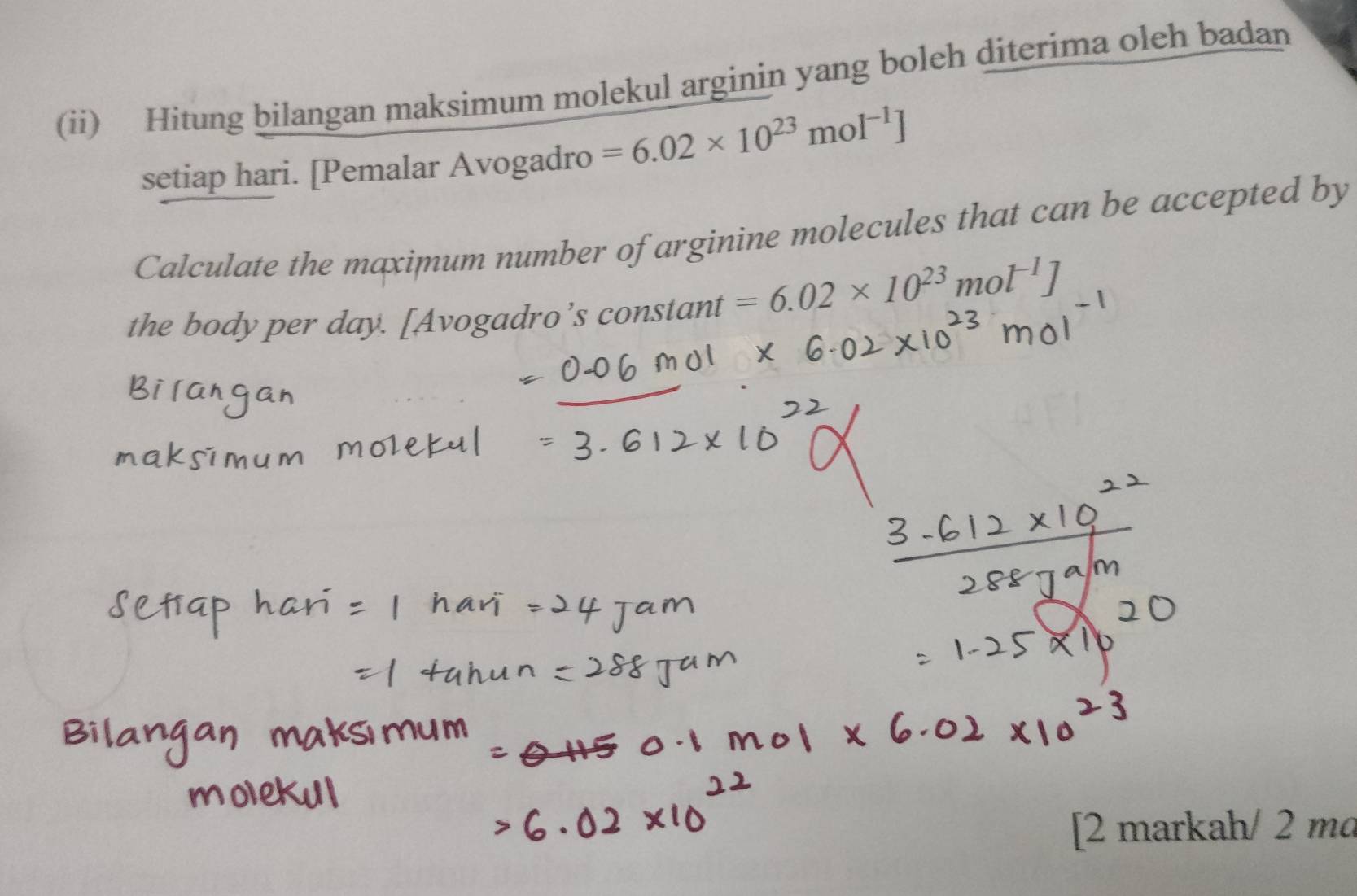 (ii) Hitung bilangan maksimum molekul arginin yang boleh diterima oleh badan 
setiap hari. [Pemalar Avogadro =6.02* 10^(23)mol^(-1)]
Calculate the maximum number of arginine molecules that can be accepted by 
the body per day. [Avogadro’s constant =6.02* 10^(23)mol^(-1)]
[2 markah/ 2 mɑ