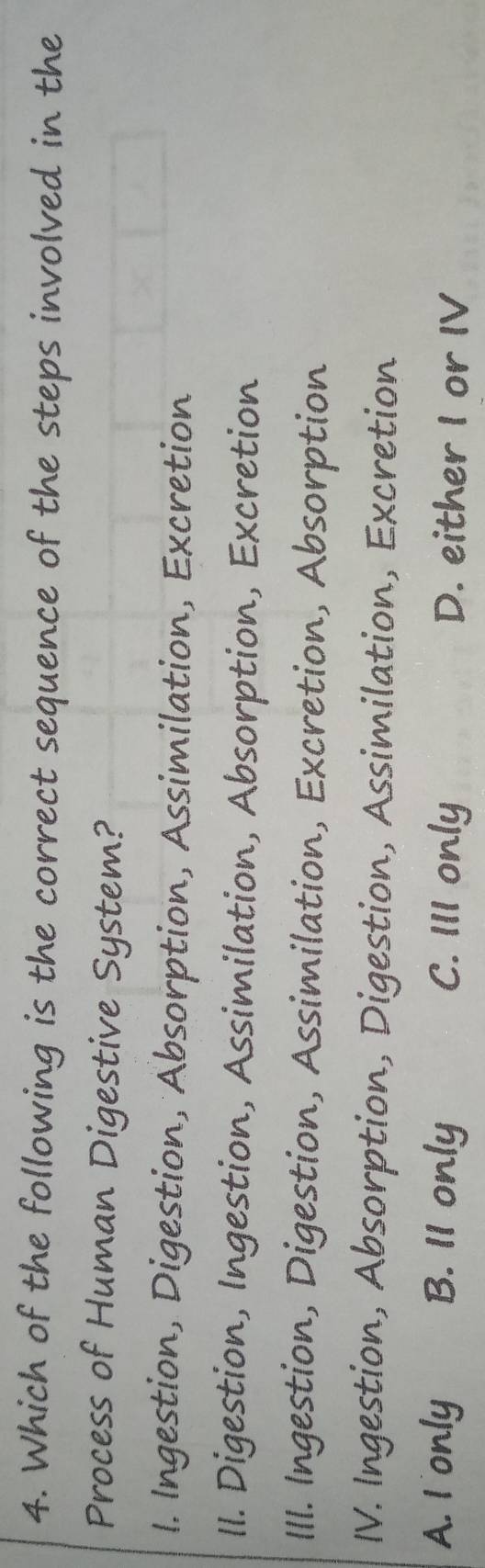 Which of the following is the correct sequence of the steps involved in the
Process of Human Digestive System?
1. Ingestion, Digestion, Absorption, Assimilation, Excretion
II. Digestion, Ingestion, Assimilation, Absorption, Excretion
III. Ingestion, Digestion, Assimilation, Excretion, Absorption
IV. Ingestion, Absorption, Digestion, Assimilation, Excretion
A. I only B. 11 only C. III only D. either I or IV