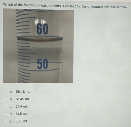 Which of the following measurements is correct for the graduated cylinder shown?
a. 58.48 mL
b. 61.49 mL
c. 27.4 mL
d. 61.5 mL
e. 58.5 mL