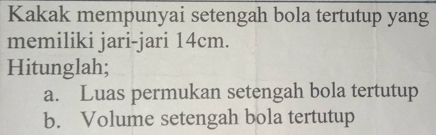 Kakak mempunyai setengah bola tertutup yang 
memiliki jari-jari 14cm. 
Hitunglah; 
a. Luas permukan setengah bola tertutup 
b. Volume setengah bola tertutup