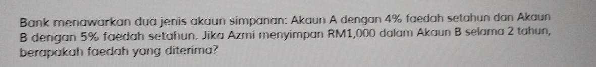 Bank menawarkan dua jenis akaun simpanan: Akaun A dengan 4% faedah setahun dan Akaun 
B dengan 5% faedah setahun. Jika Azmi menyimpan RM1,000 dalam Akaun B selama 2 tahun, 
berapakah faedah yang diterima?