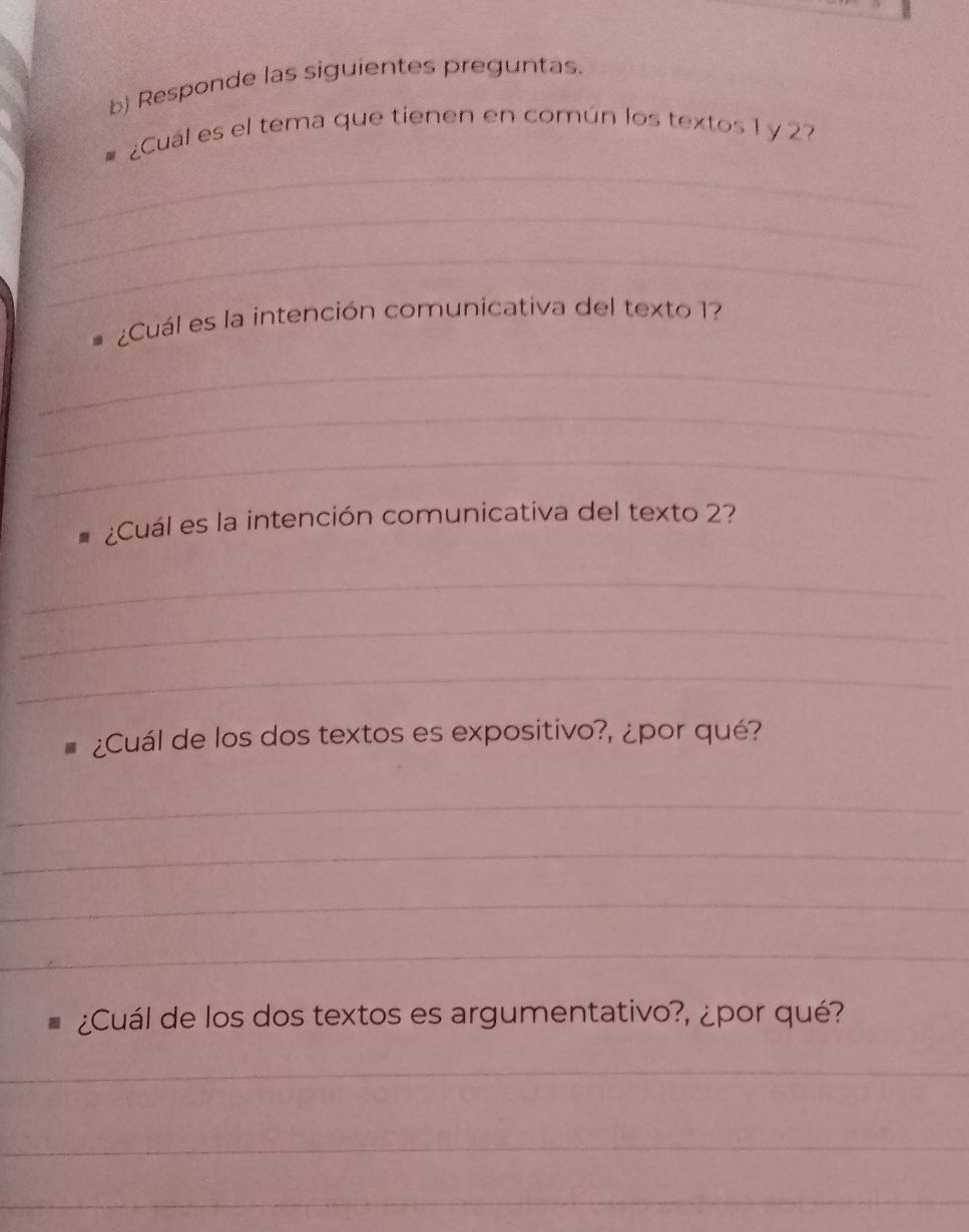 Responde las siguientes preguntas. 
¿Cual es el tema que tienen en común los textos 1 y 2
_ 
_ 
_ 
¿Cuál es la intención comunicativa del texto 1? 
_ 
_ 
_ 
¿Cuál es la intención comunicativa del texto 2? 
_ 
_ 
_ 
¿Cuál de los dos textos es expositivo?, ¿por qué? 
_ 
_ 
_ 
_ 
¿Cuál de los dos textos es argumentativo?, ¿por qué? 
_ 
_ 
_