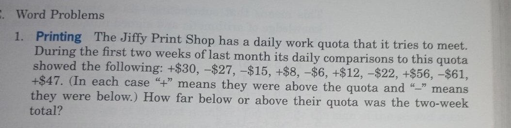 Word Problems 
1. Printing The Jiffy Print Shop has a daily work quota that it tries to meet. 
During the first two weeks of last month its daily comparisons to this quota 
showed the following: +$30, −$27, −$15, +88. -$6, +$12, -$22, +$56, -$61,
+$47. (In each case “+” means they were above the quota and “-” means 
they were below.) How far below or above their quota was the two-week
total?