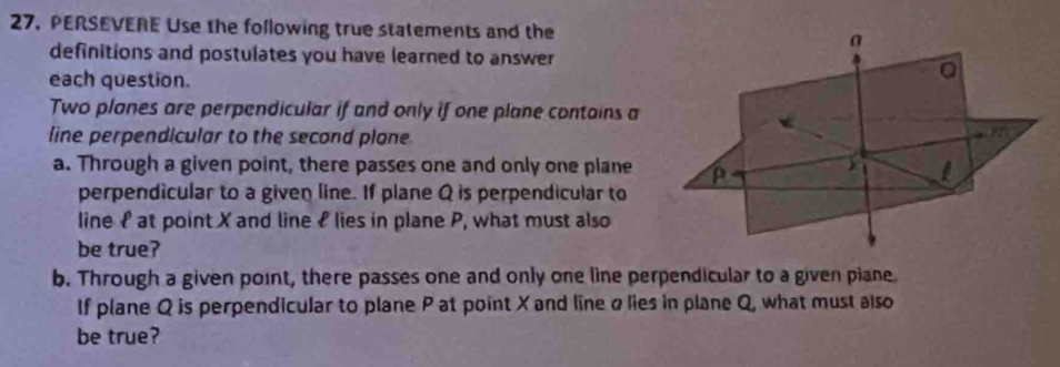 PERSEVERE Use the following true statements and the a 
definitions and postulates you have learned to answer 
each question. 
Two planes are perpendicular if and only if one plane contains a 
line perpendicular to the second plone
m
a. Through a given point, there passes one and only one plane I 
perpendicular to a given line. If plane Q is perpendicular to 
line £ at point X and line £ lies in plane P, what must also 
be true? 
b. Through a given point, there passes one and only one line perpendicular to a given piane. 
If plane Q is perpendicular to plane P at point X and line alies in plane Q, what must also 
be true?