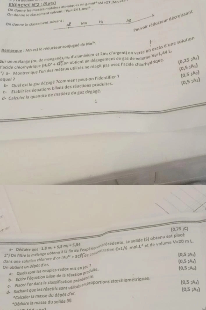 EXERCICE N°2 : (5pt)
On donne les masses molaires atomiques en g.me OI^(-4):AI=27;Mn =53 
On donne le classement suivant : V_M=24Lmol^(-1)
Pouvoir réducteur décroissant
Al Mn H_3 Ag
On donne le classement suivant :
Remarque : Mn est le réducteur conjugué de Mn^(2+).
Sur un mélange (m: de manganès,m, d'aluminium et 2m, d'argent) on verse un excès d'une solution
(H_3O^++cl^-), Lon obtient un dégagement de gaz de volume V_0=1,44L.
d'acide chłorhydrique *) a- Montrer que l'un des métaux utilisés ne réagit pas avec l'acide chlorhydrique. (0,25;A_1)
(0,5;A_1)
equel ?
(0,5;A_2)
b- Quel est le gaz dégagé ?comment peut-on l'identifier ?
(0,5;A_2)
c- Établir les équations bilans des réactions produites.
d- Calculer la quantité de matière du gaz dégagé.
1
(0,75;C)
e- Déduire que :1,8m_1+5,5m_1=5,94 rexpérience précédente. Le so (S) obtenu est placé
(0,5;A_1)
dans une solution chlorure d'or (Au^(3+)+3Cl^3) de concentration C=1/6r no L^(-1)
et de volume V=20mL
2^x) On filtre le méla
On obtient un dépôt d'or.
a- Quels sont les couples-redox mis en jeu ?
b- Ecrire l'équation bilan de la réaction produite. (0,5;A_2)
c- Placer l'or dans la classification précédente. (0,5;A_2)
(0,5;A_2)
d- Sachant que les réactifs sont utilisés en proportions stœchiométriques.
(0,5;A_2)
*Calculer la masse du dépôt d'or.
*Déduire la masse du solide (5)