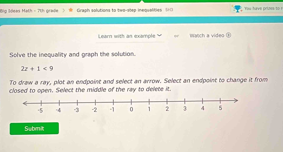 Big Ideas Math - 7th grade Graph solutions to two-step inequalities 5H3 You have prizes to r 
Learn with an example or Watch a video ⓑ 
Solve the inequality and graph the solution.
2z+1<9</tex> 
To draw a ray, plot an endpoint and select an arrow. Select an endpoint to change it from 
closed to open. Select the middle of the ray to delete it. 
Submit