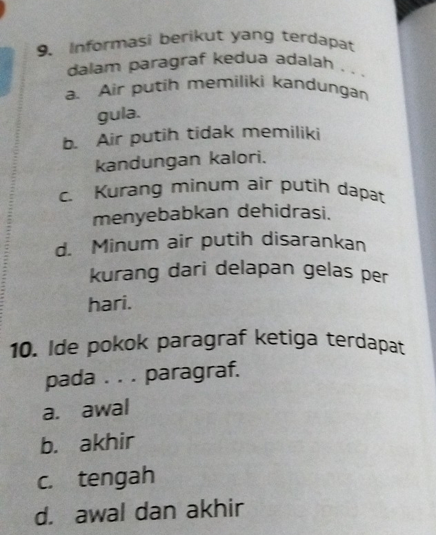 Informasi berikut yang terdapat
dalam paragraf kedua adalah . . .
a. Air putih memiliki kandungan
gula.
b. Air putih tidak memiliki
kandungan kalori.
c. Kurang minum air putih dapat
menyebabkan dehidrasi.
d. Minum air putih disarankan
kurang dari delapan gelas per
hari.
10. Ide pokok paragraf ketiga terdapat
pada . . . paragraf.
a. awal
b. akhir
c. tengah
d. awal dan akhir